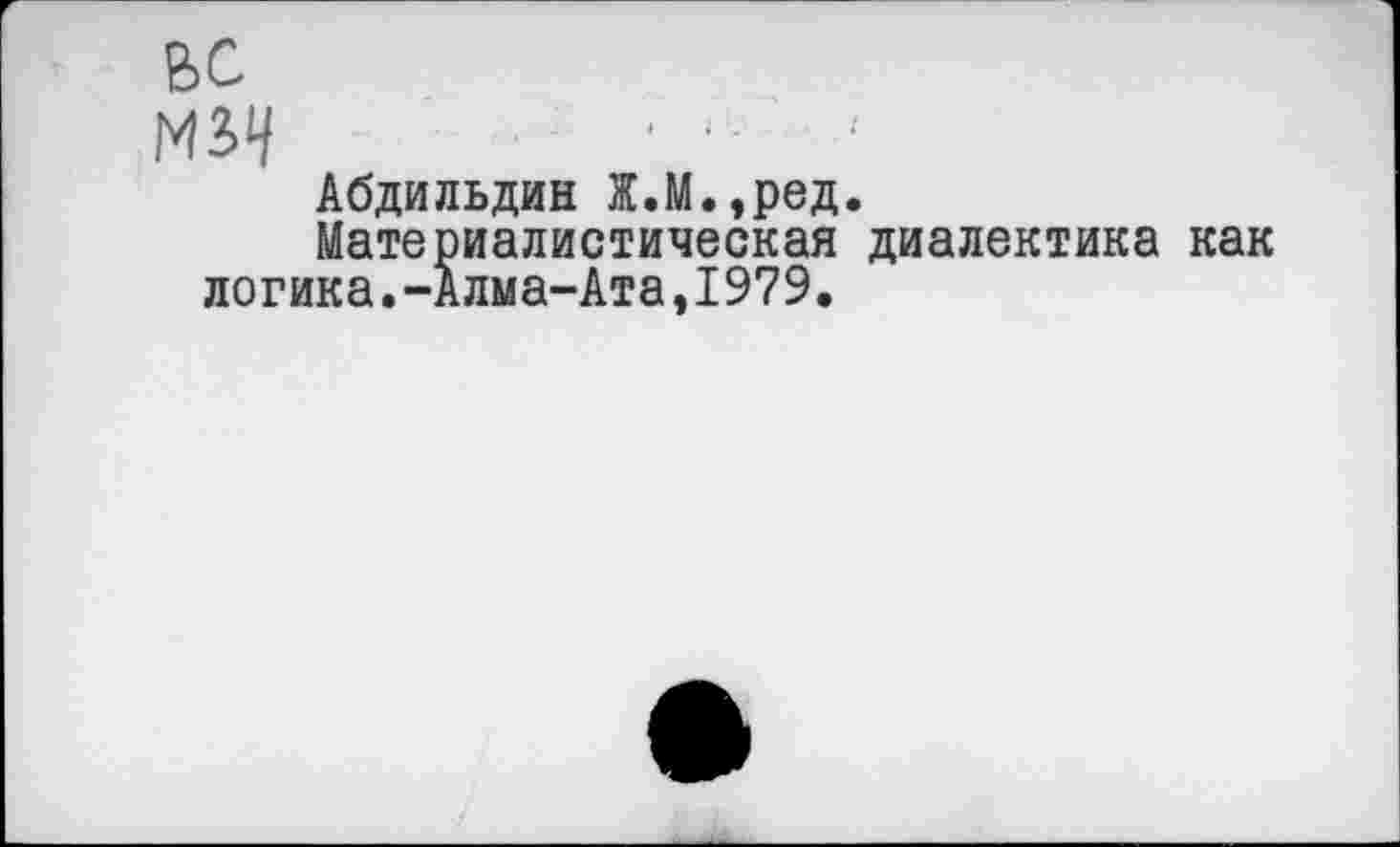 ﻿вс
м?>ч - -
Абдильдин Ж.М.,ред.
Материалистическая диалектика как логика.-Алма-Ата,1979.